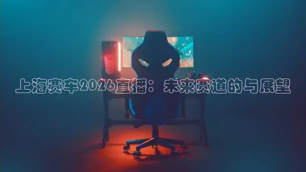 上海赛车2026直播：未来赛道的与展望